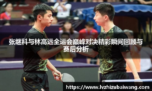 张继科与林高远全运会巅峰对决精彩瞬间回顾与赛后分析